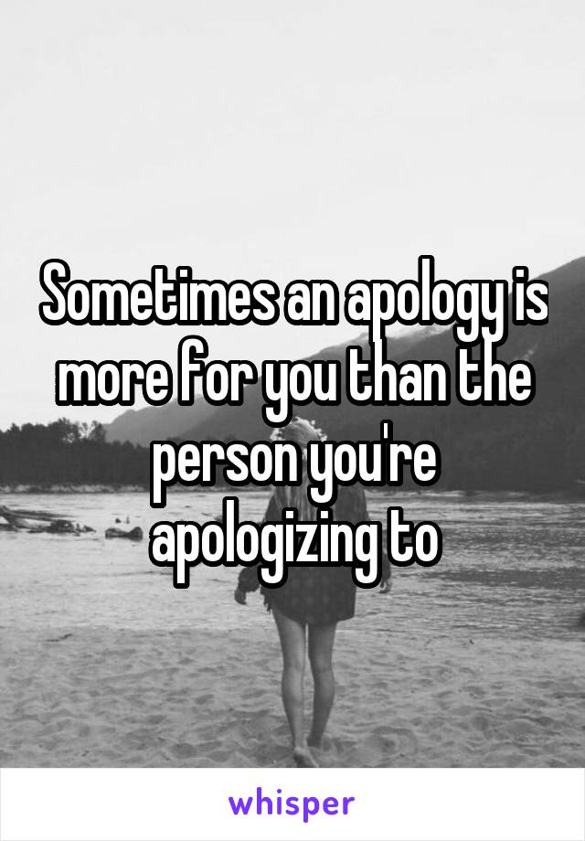 Sometimes an apology is more for you than the person you're apologizing to