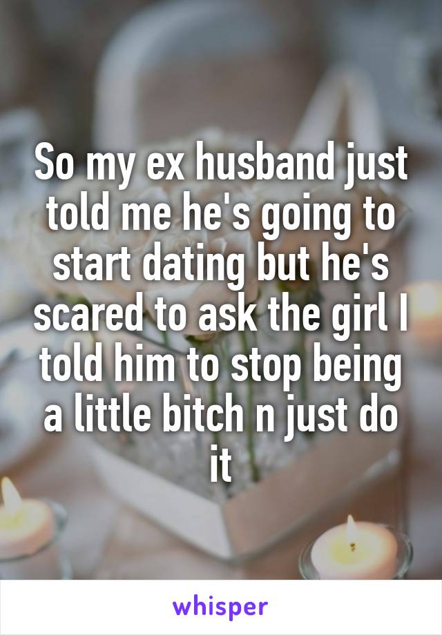 So my ex husband just told me he's going to start dating but he's scared to ask the girl I told him to stop being a little bitch n just do it