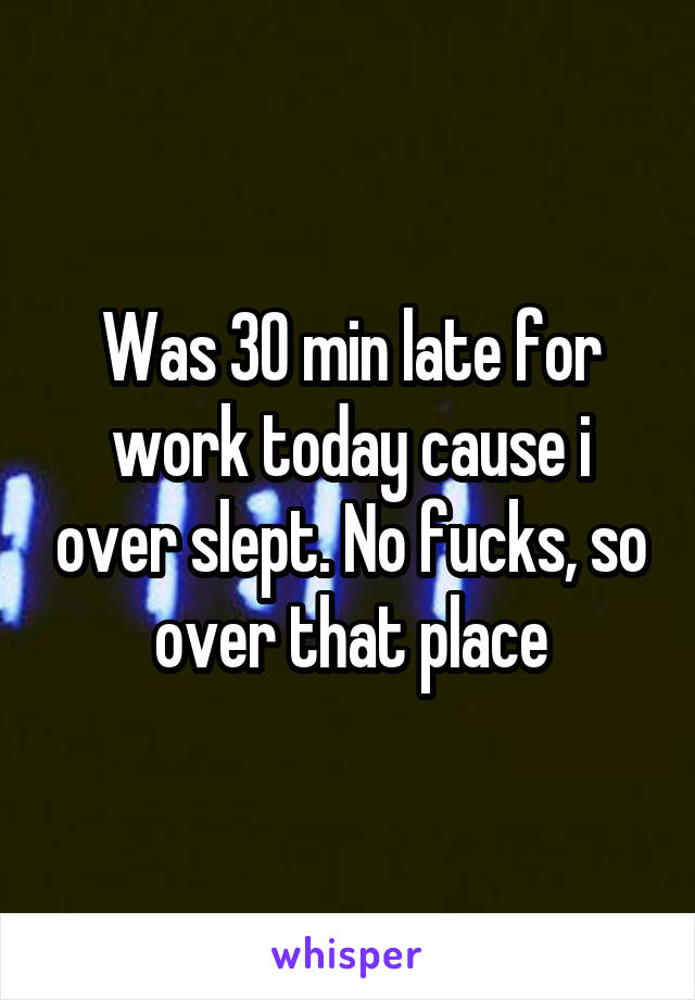 Was 30 min late for work today cause i over slept. No fucks, so over that place