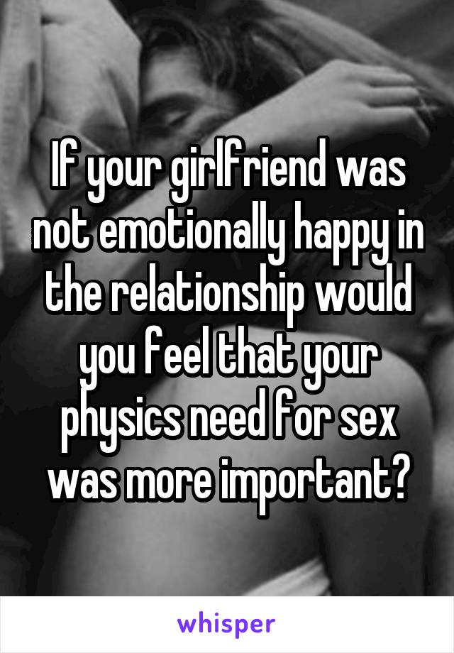 If your girlfriend was not emotionally happy in the relationship would you feel that your physics need for sex was more important?