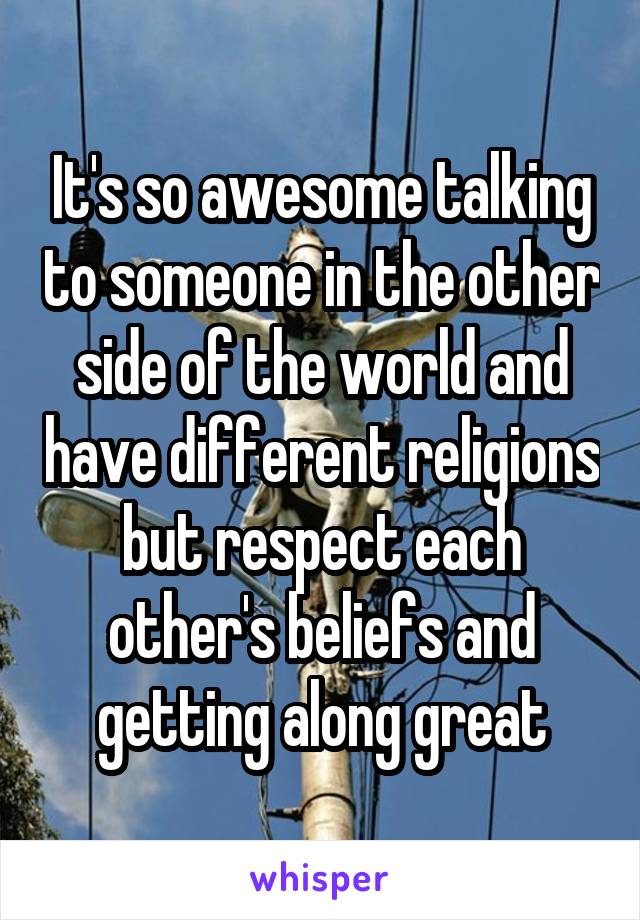 It's so awesome talking to someone in the other side of the world and have different religions but respect each other's beliefs and getting along great