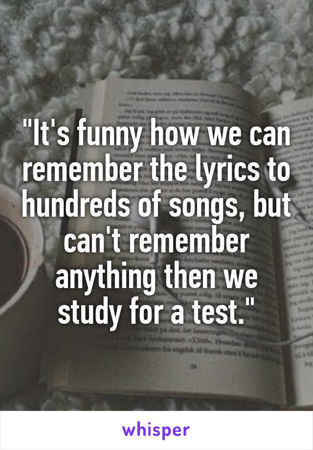 "It's funny how we can remember the lyrics to hundreds of songs, but can't remember anything then we study for a test."