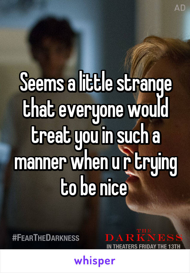 Seems a little strange that everyone would treat you in such a manner when u r trying to be nice 