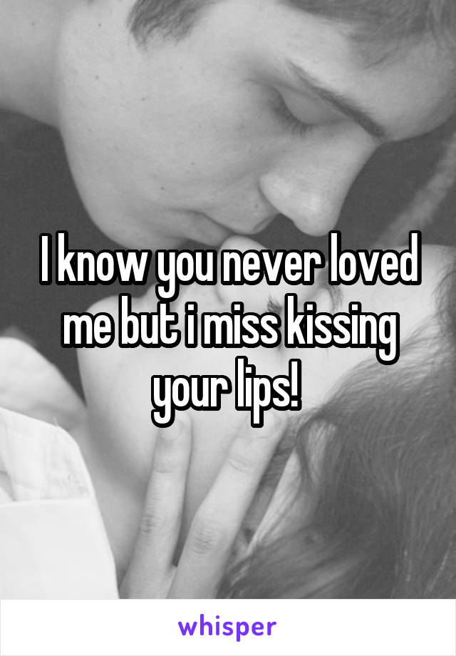 I know you never loved me but i miss kissing your lips! 