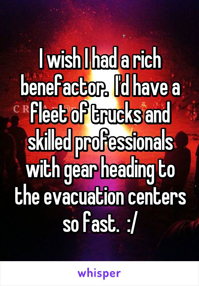 I wish I had a rich benefactor.  I'd have a fleet of trucks and skilled professionals with gear heading to the evacuation centers so fast.  :/