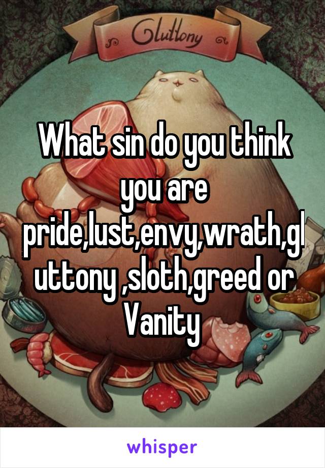 What sin do you think you are pride,lust,envy,wrath,gluttony ,sloth,greed or Vanity 