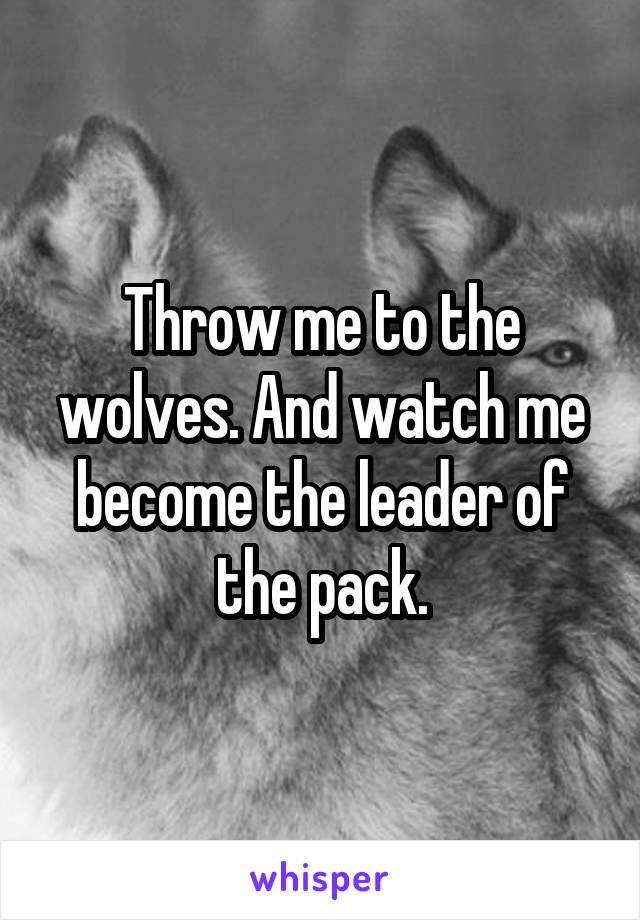 Throw me to the wolves. And watch me become the leader of the pack.