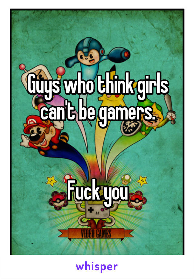 Guys who think girls can't be gamers.


Fuck you