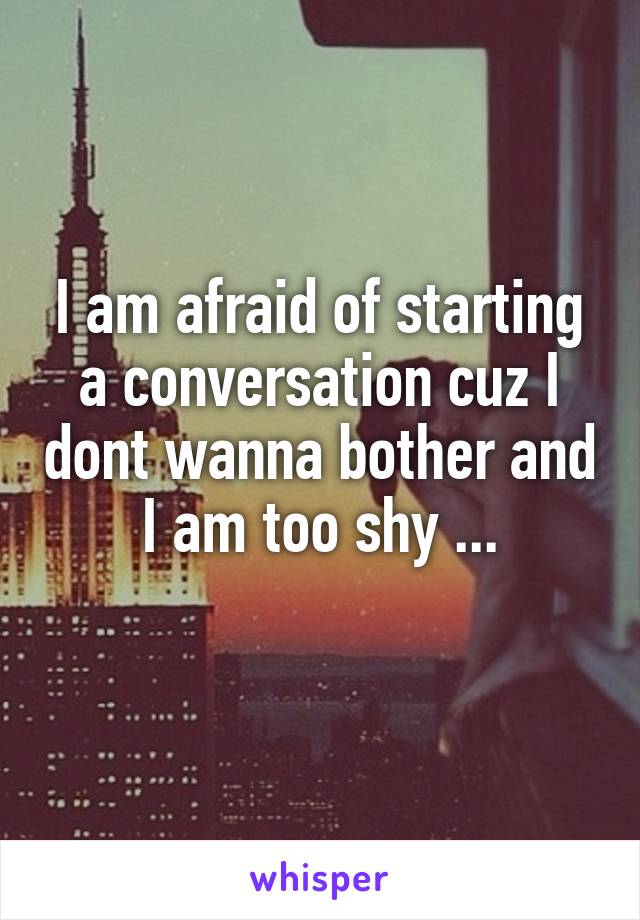 I am afraid of starting a conversation cuz I dont wanna bother and I am too shy ...
