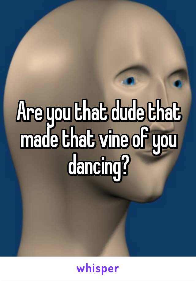 Are you that dude that made that vine of you dancing?