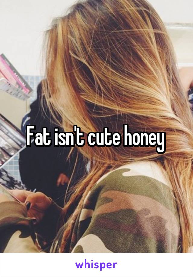 Fat isn't cute honey 