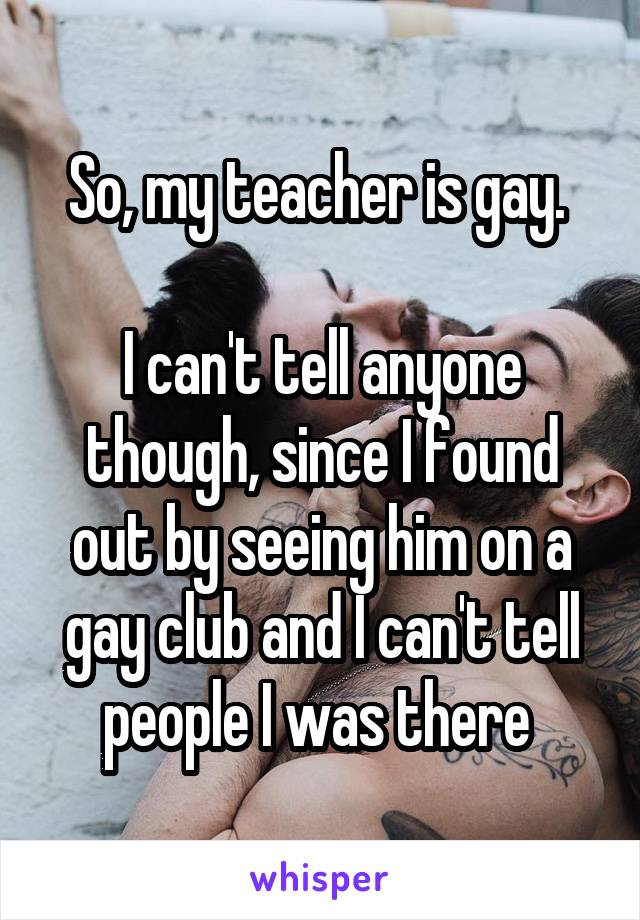 So, my teacher is gay. 

I can't tell anyone though, since I found out by seeing him on a gay club and I can't tell people I was there 