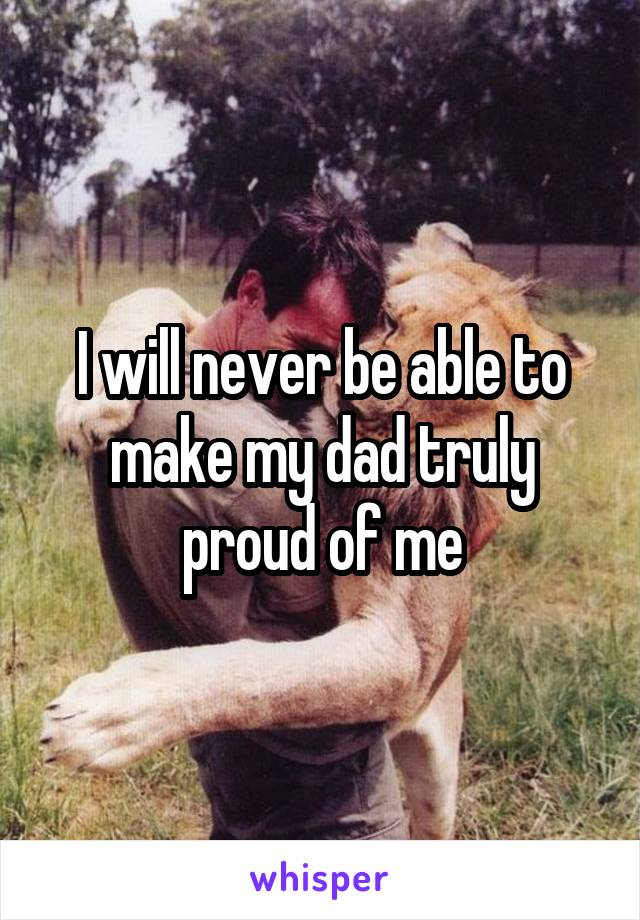 I will never be able to make my dad truly proud of me