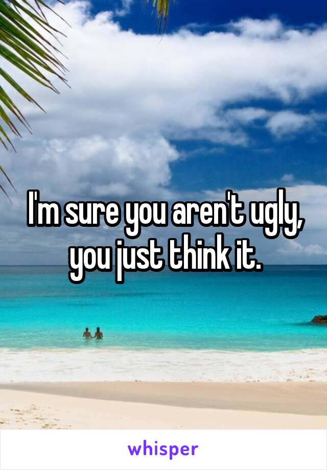 I'm sure you aren't ugly, you just think it.