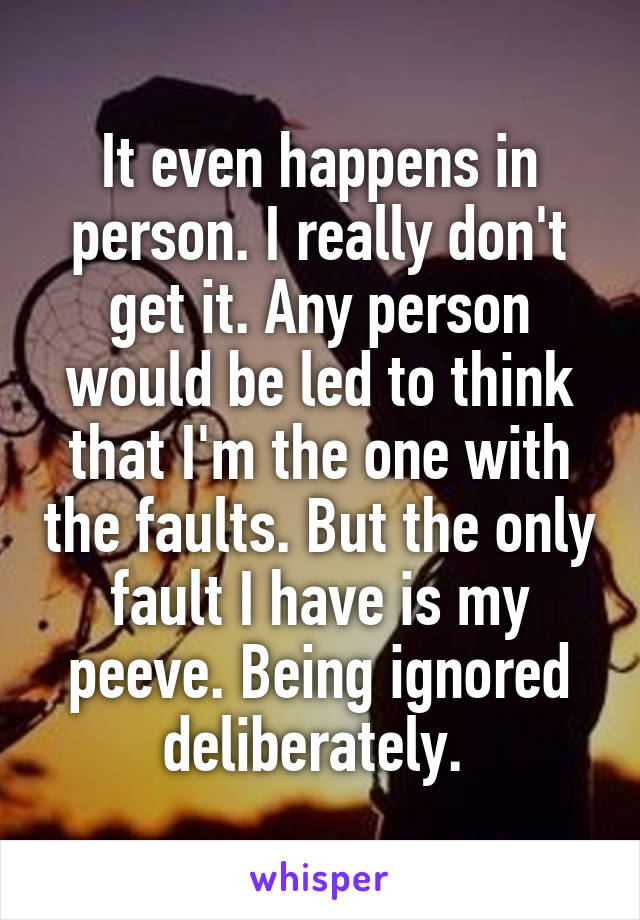 It even happens in person. I really don't get it. Any person would be led to think that I'm the one with the faults. But the only fault I have is my peeve. Being ignored deliberately. 