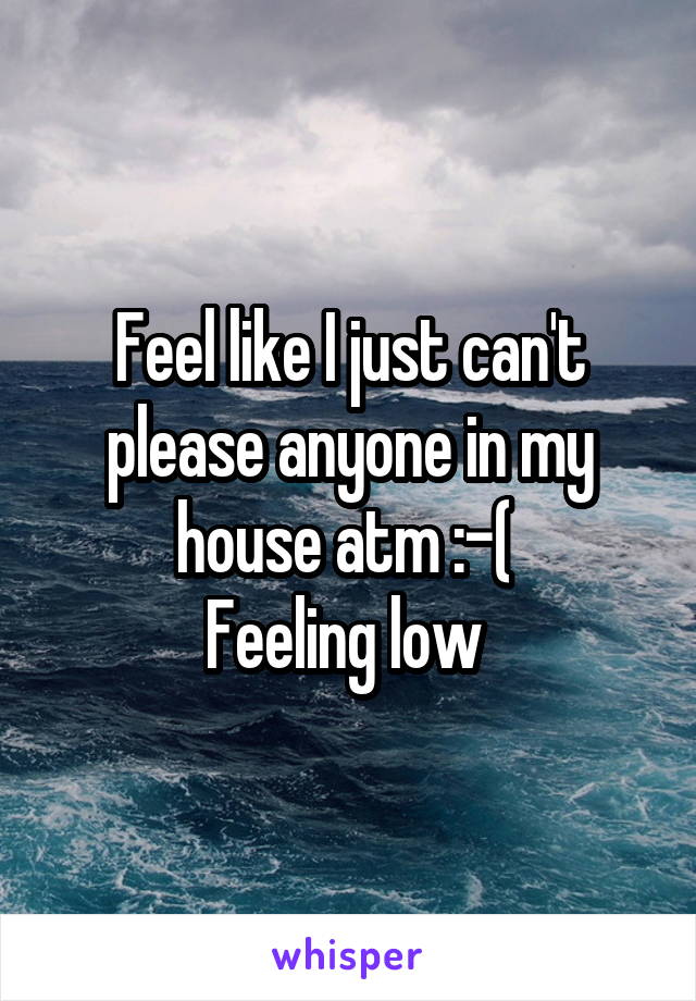 Feel like I just can't please anyone in my house atm :-( 
Feeling low 