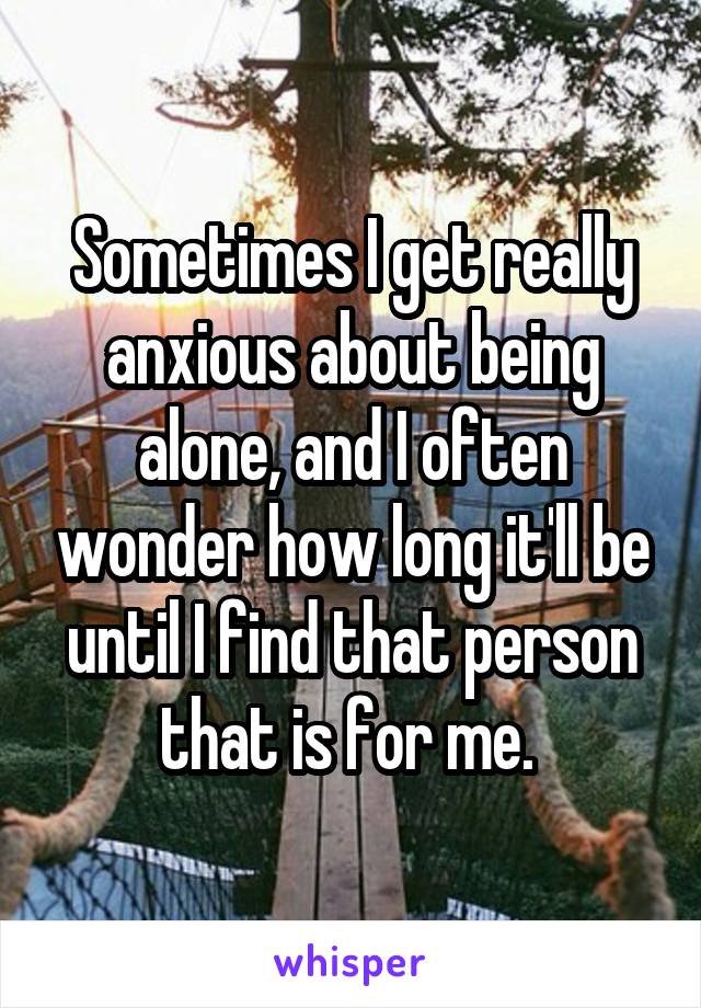 Sometimes I get really anxious about being alone, and I often wonder how long it'll be until I find that person that is for me. 