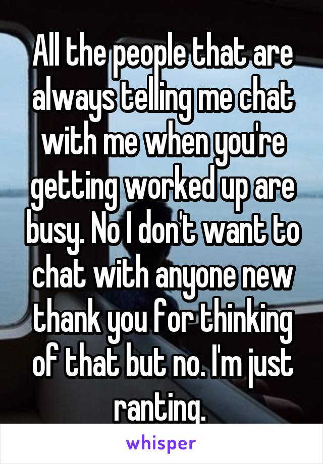 All the people that are always telling me chat with me when you're getting worked up are busy. No I don't want to chat with anyone new thank you for thinking of that but no. I'm just ranting. 