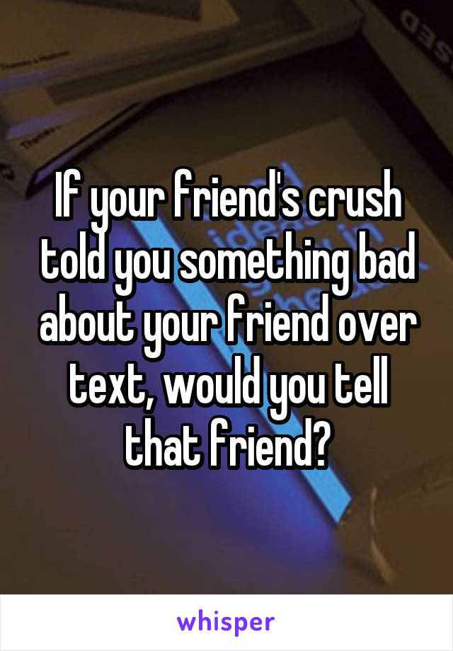 If your friend's crush told you something bad about your friend over text, would you tell that friend?