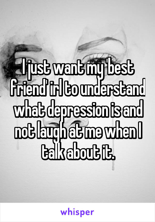 I just want my 'best friend' irl to understand what depression is and not laugh at me when I talk about it.