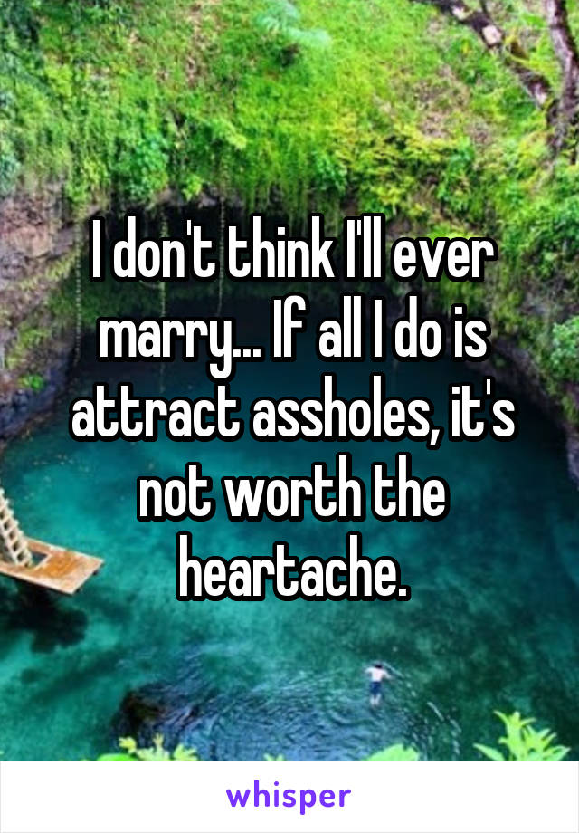 I don't think I'll ever marry... If all I do is attract assholes, it's not worth the heartache.