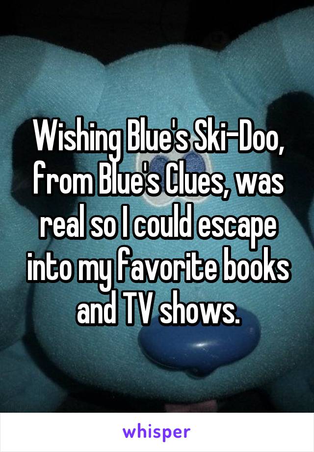 Wishing Blue's Ski-Doo, from Blue's Clues, was real so I could escape into my favorite books and TV shows.