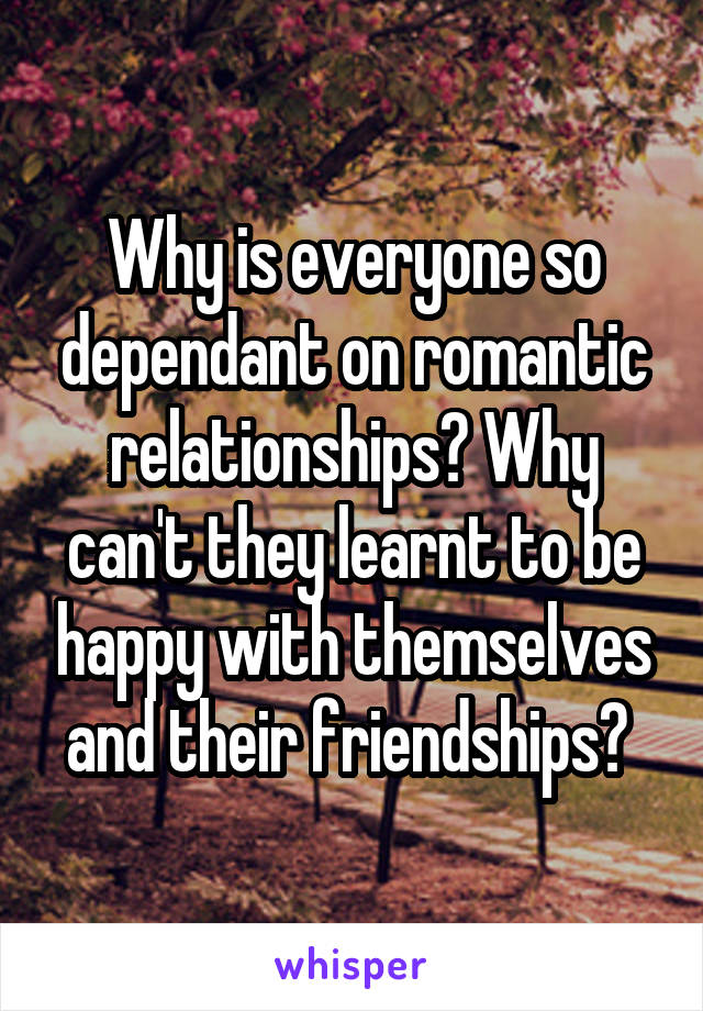 Why is everyone so dependant on romantic relationships? Why can't they learnt to be happy with themselves and their friendships? 