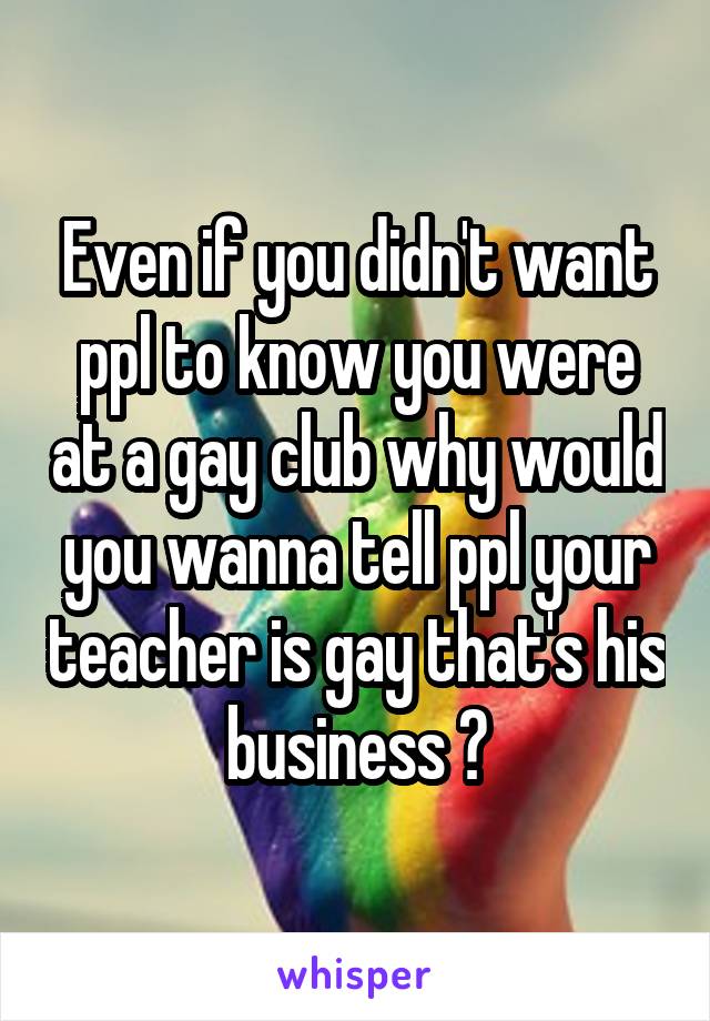 Even if you didn't want ppl to know you were at a gay club why would you wanna tell ppl your teacher is gay that's his business ?