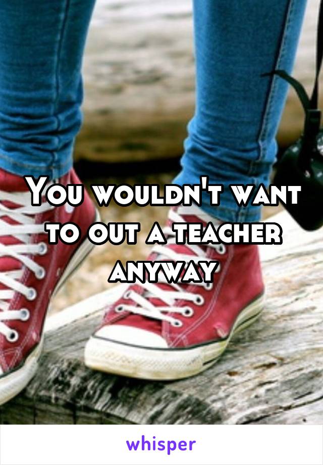 You wouldn't want to out a teacher anyway