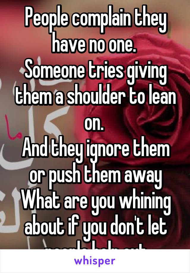 People complain they have no one. 
Someone tries giving them a shoulder to lean on. 
And they ignore them or push them away
What are you whining about if you don't let people help out