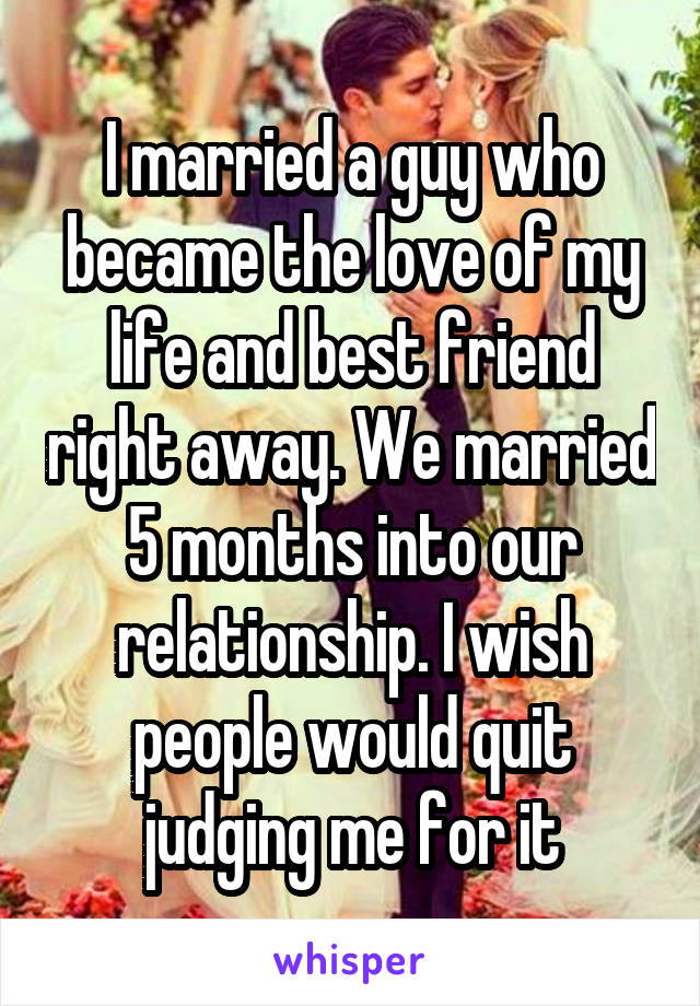 I married a guy who became the love of my life and best friend right away. We married 5 months into our relationship. I wish people would quit judging me for it