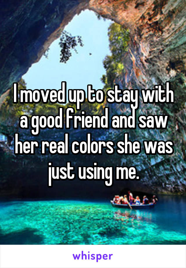 I moved up to stay with a good friend and saw her real colors she was just using me.