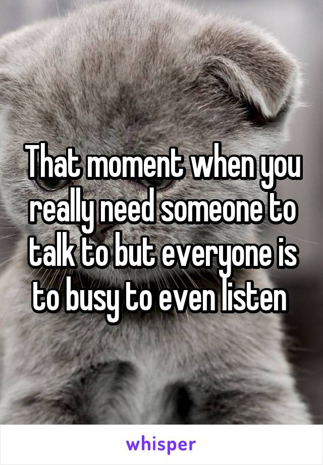 That moment when you really need someone to talk to but everyone is to busy to even listen 