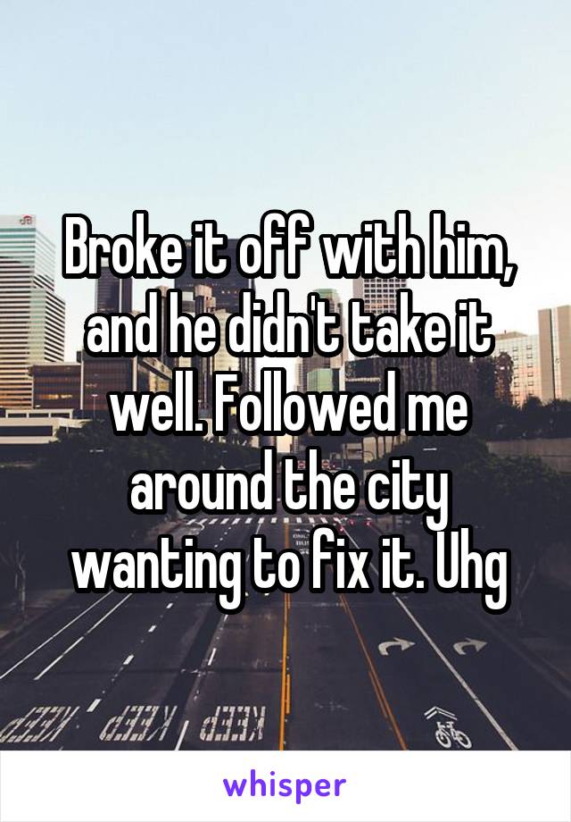 Broke it off with him, and he didn't take it well. Followed me around the city wanting to fix it. Uhg