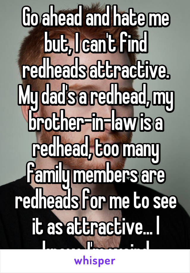 Go ahead and hate me but, I can't find redheads attractive. My dad's a redhead, my brother-in-law is a redhead, too many family members are redheads for me to see it as attractive... I know, I'm weird