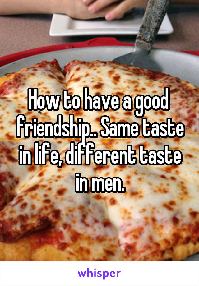 How to have a good  friendship.. Same taste in life, different taste in men.