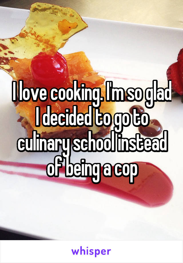 I love cooking. I'm so glad I decided to go to culinary school instead of being a cop