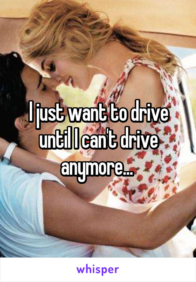 I just want to drive until I can't drive anymore... 