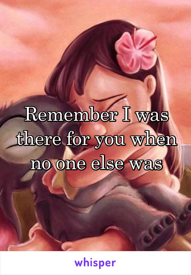 Remember I was there for you when no one else was