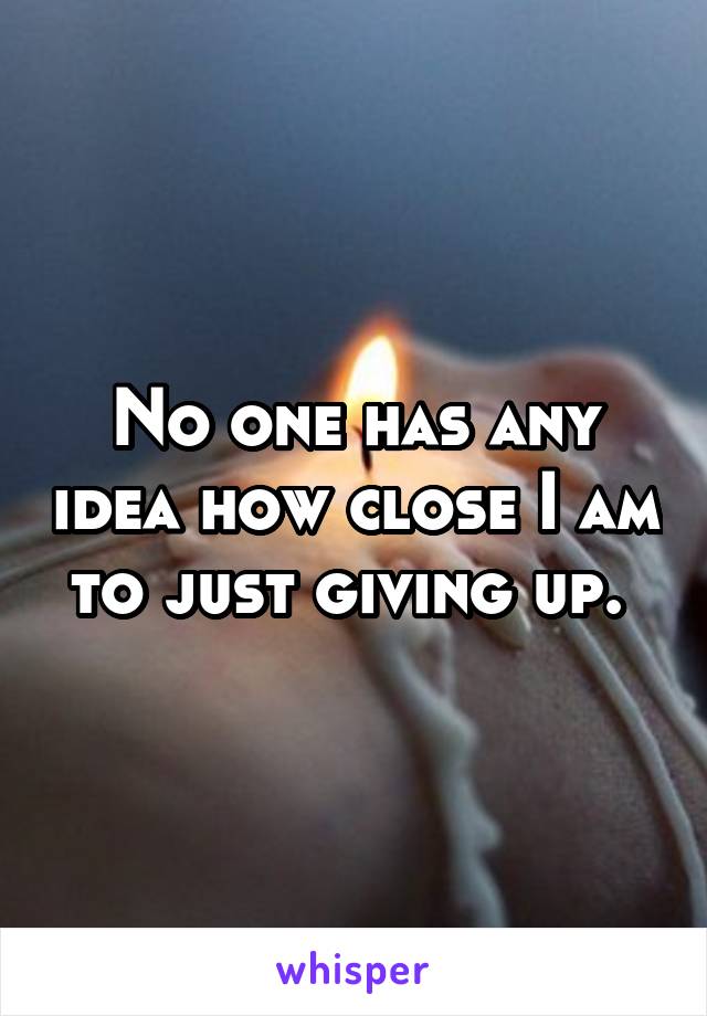 No one has any idea how close I am to just giving up. 