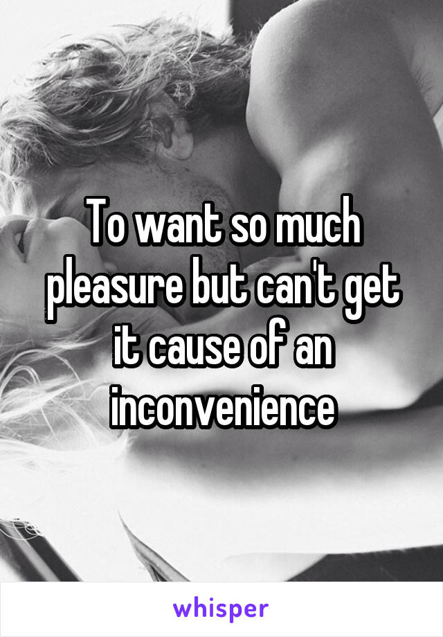 To want so much pleasure but can't get it cause of an inconvenience