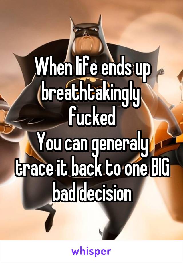 When life ends up breathtakingly 
fucked
You can generaly trace it back to one BIG bad decision