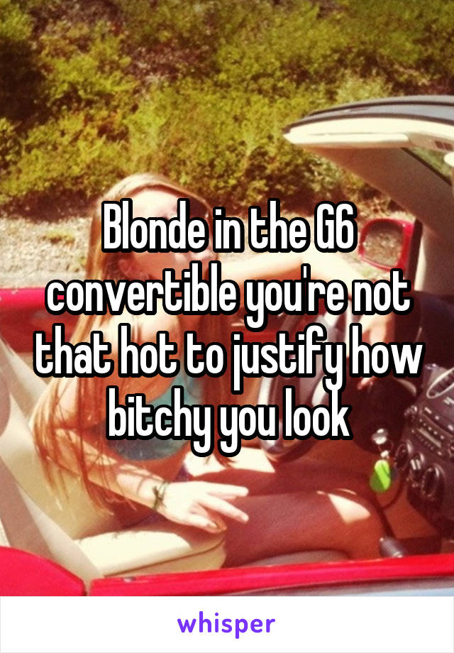 Blonde in the G6 convertible you're not that hot to justify how bitchy you look