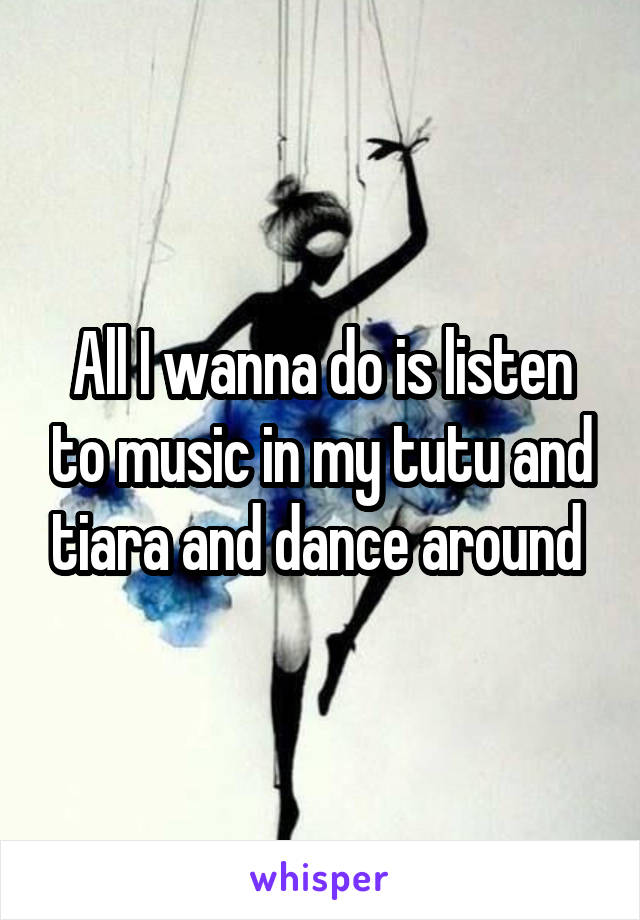 All I wanna do is listen to music in my tutu and tiara and dance around 