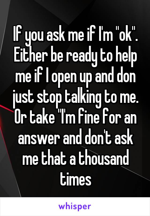 If you ask me if I'm "ok". Either be ready to help me if I open up and don just stop talking to me. Or take "I'm fine for an answer and don't ask me that a thousand times