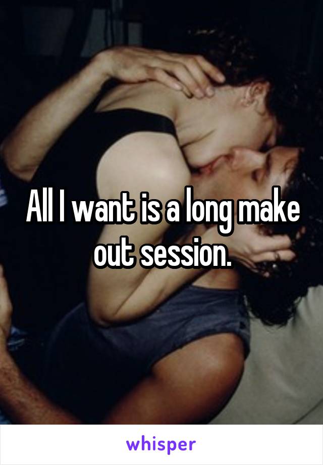 All I want is a long make out session.