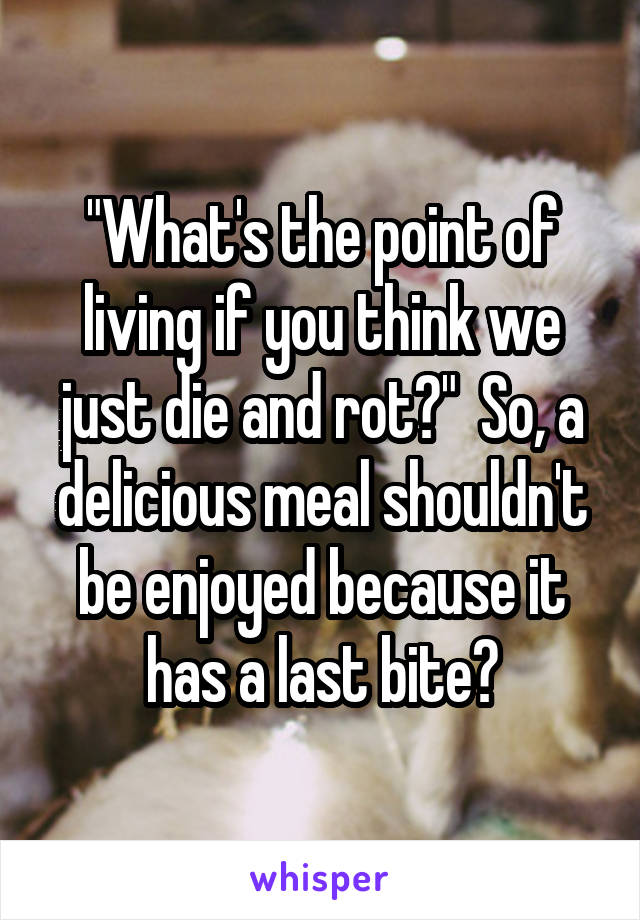 "What's the point of living if you think we just die and rot?"  So, a delicious meal shouldn't be enjoyed because it has a last bite?