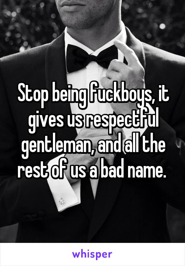 Stop being fuckboys, it gives us respectful gentleman, and all the rest of us a bad name. 