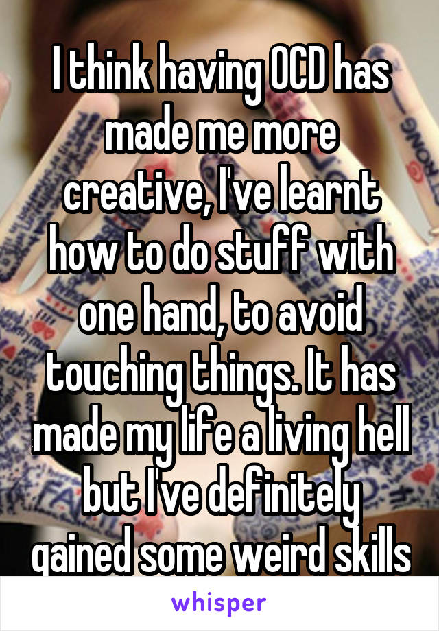 I think having OCD has made me more creative, I've learnt how to do stuff with one hand, to avoid touching things. It has made my life a living hell but I've definitely gained some weird skills