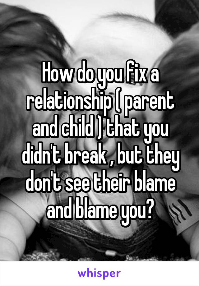 How do you fix a relationship ( parent and child ) that you didn't break , but they don't see their blame and blame you?